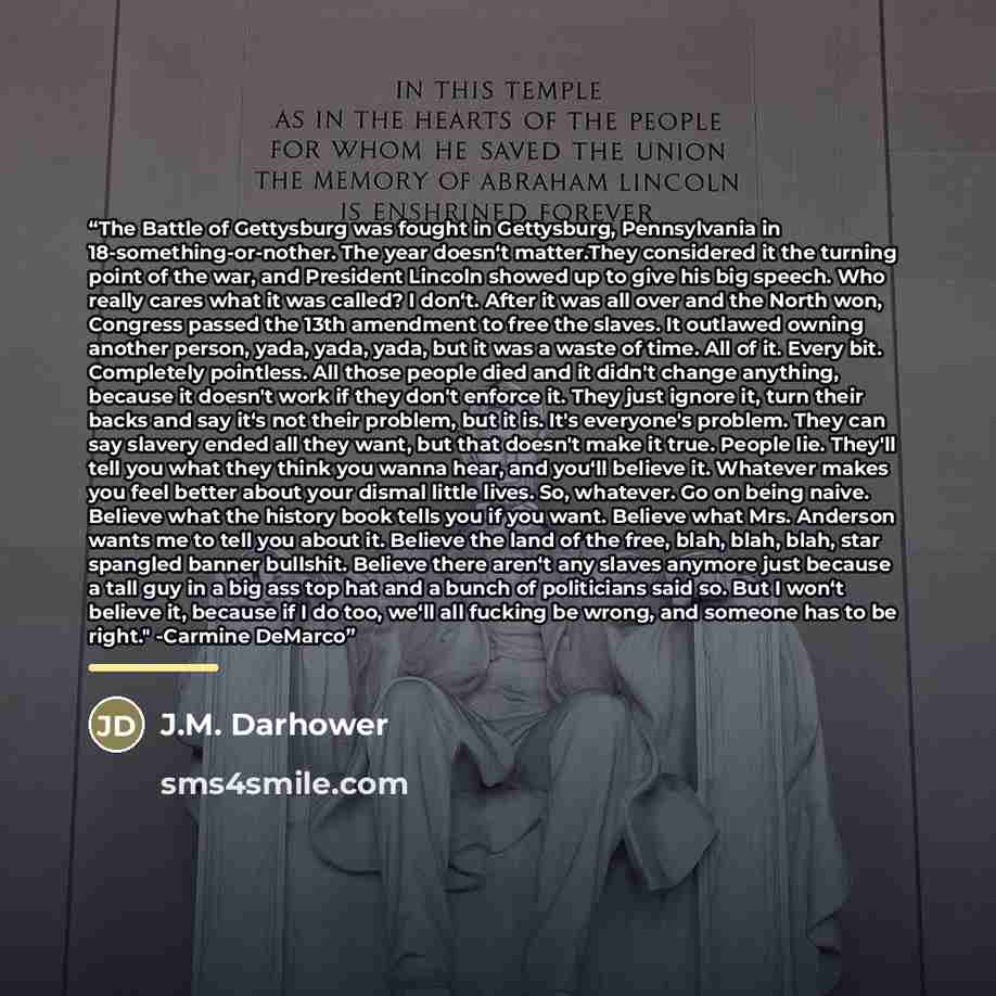 “The Battle of Gettysburg was fought in Gettysburg, Pennsylvania in 18-something-or-nother. The year doesn‘t matter.They considered it the turning point of the war, and President Lincoln showed up to give his big speech. Who really cares what it was called? I don‘t. After it was all over and the…” quote by J.M. Darhower
