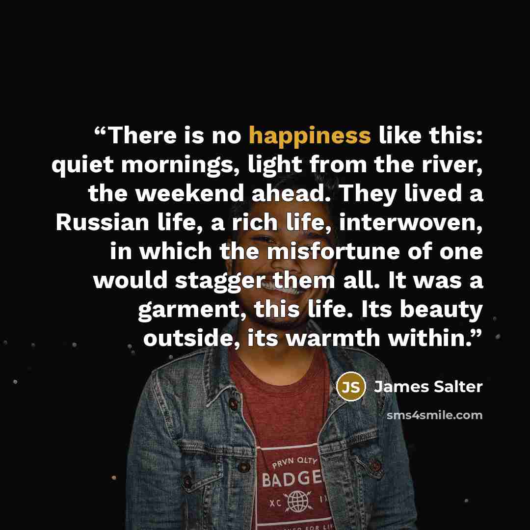 “There is no happiness like this: quiet mornings, light from the river, the weekend ahead. They lived a Russian life, a rich life, interwoven, in which the misfortune of one would stagger them all. It was a garment, this life. Its beauty outside, its warmth within.” quote by james salter