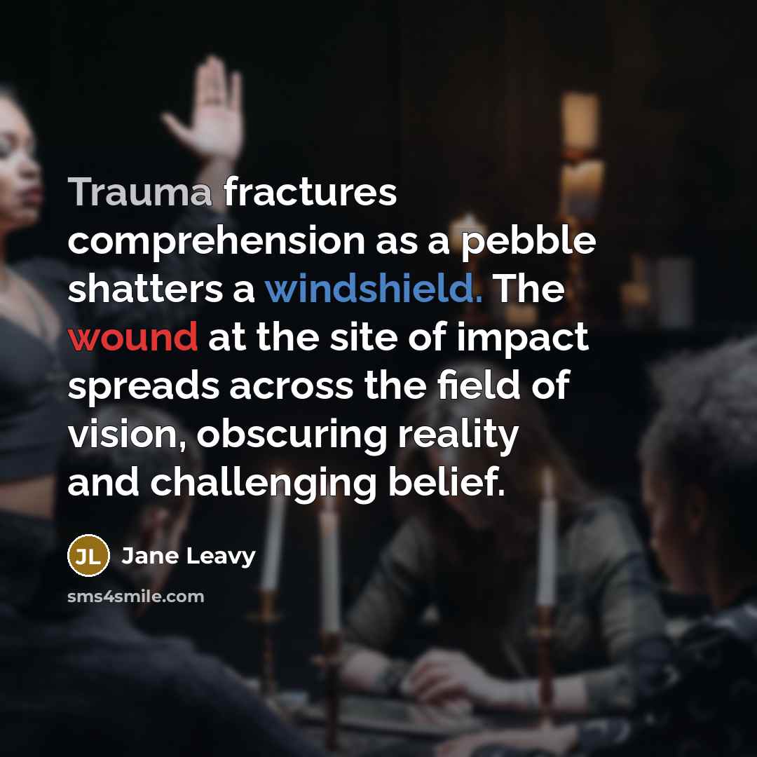 “Trauma fractures comprehension as a pebble shatters a windshield. The wound at the site of impact spreads across the field of vision, obscuring reality and challenging belief.” quote by Jane Leavy