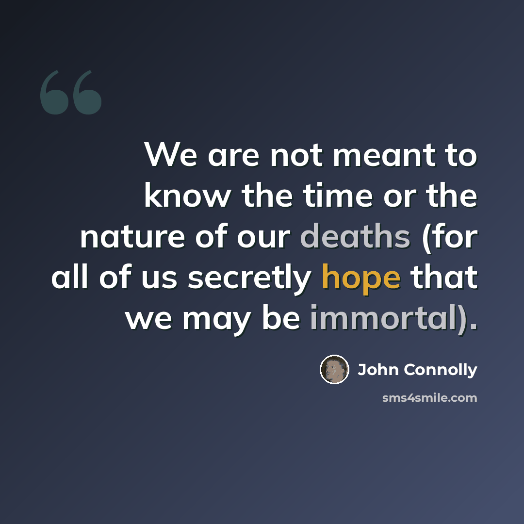 “We are not meant to know the time or the nature of our deaths (for all of us secretly hope that we may be immortal).” quote by John Connolly