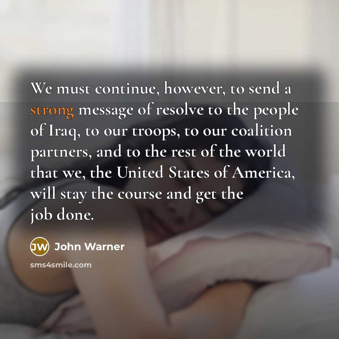 “We must continue, however, to send a strong message of resolve to the people of Iraq, to our troops, to our coalition partners, and to the rest of the world that we, the United States of America, will stay the course and get the job done.” quote by John Warner