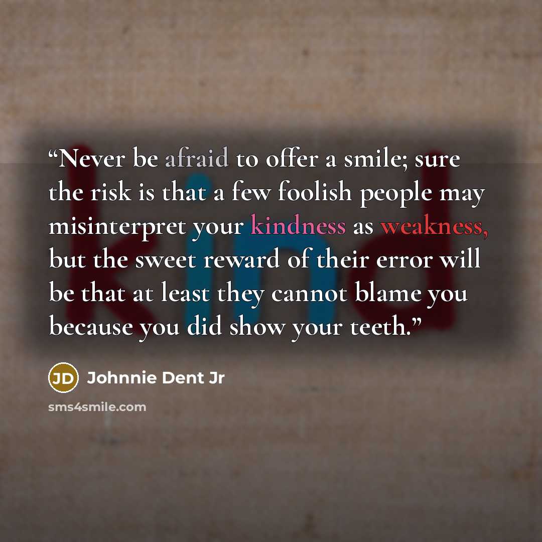 “Never be afraid to offer a smile; sure the risk is that a few foolish people may misinterpret your kindness as weakness, but the sweet reward of their error will be that at least they cannot blame you because you did show your teeth.” quote by Johnnie Dent Jr