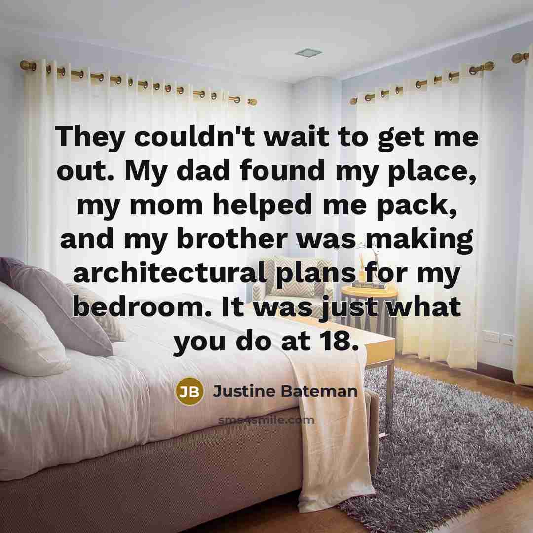 “They couldn't wait to get me out. My dad found my place, my mom helped me pack, and my brother was making architectural plans for my bedroom. It was just what you do at 18.” quote by Justine Bateman