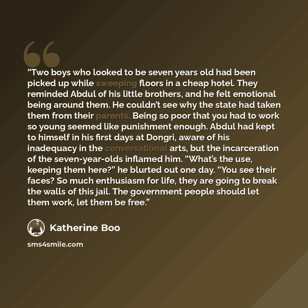“Two boys who looked to be seven years old had been picked up while sweeping floors in a cheap hotel. They reminded Abdul of his little brothers, and he felt emotional being around them. He couldn’t see why the state had taken them from their parents. Being so poor that you had to work so young…” quote by Katherine Boo