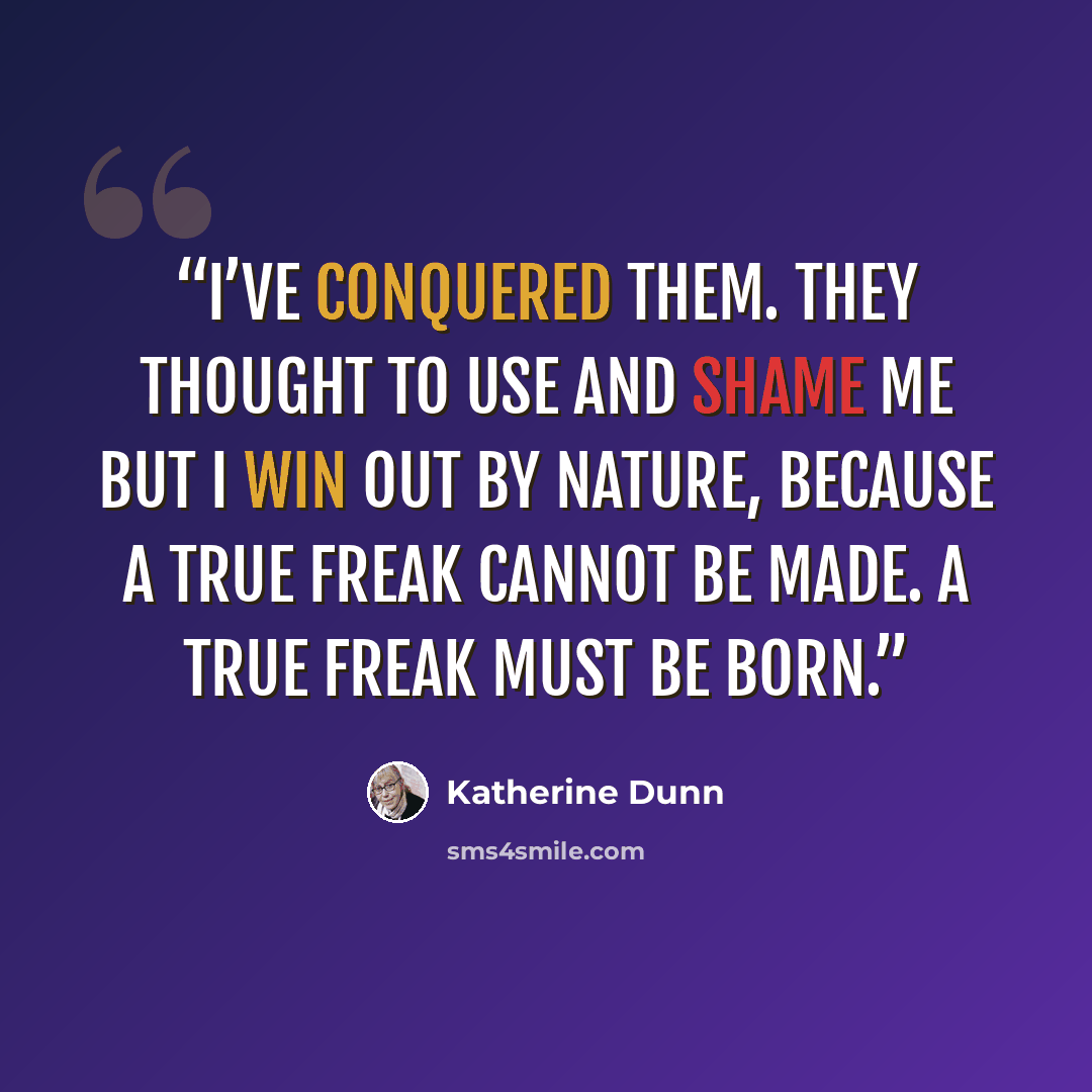 “I’ve conquered them. They thought to use and shame me but I win out by nature, because a true freak cannot be made. A true freak must be born.” quote by Katherine Dunn