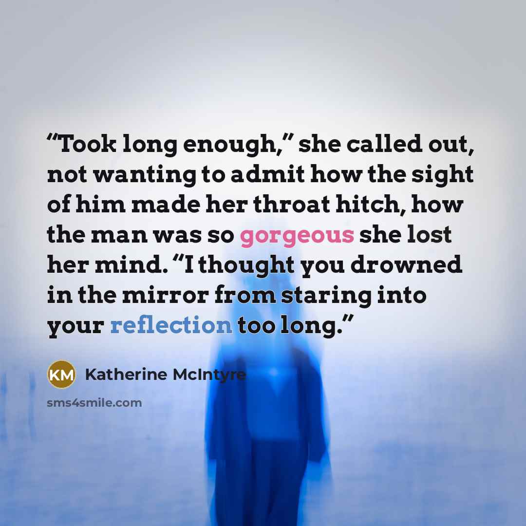 “Took long enough,” she called out, not wanting to admit how the sight of him made her throat hitch, how the man was so gorgeous she lost her mind. “I thought you drowned in the mirror from staring into your reflection too long.” quote by Katherine McIntyre