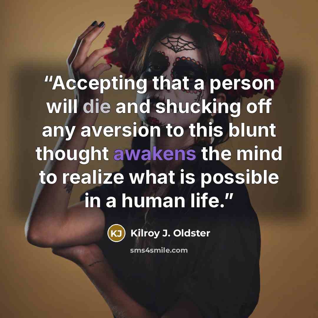 “Accepting that a person will die and shucking off any aversion to this blunt thought awakens the mind to realize what is possible in a human life.” quote by Kilroy J. Oldster