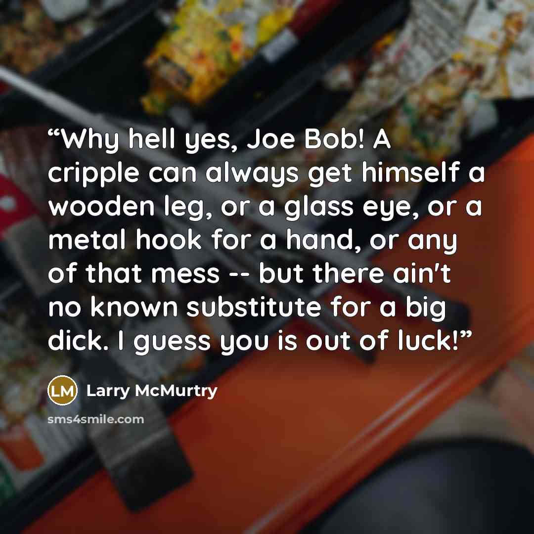 “Why hell yes, Joe Bob! A cripple can always get himself a wooden leg, or a glass eye, or a metal hook for a hand, or any of that mess -- but there ain't no known substitute for a big dick. I guess you is out of luck!” quote by Larry McMurtry