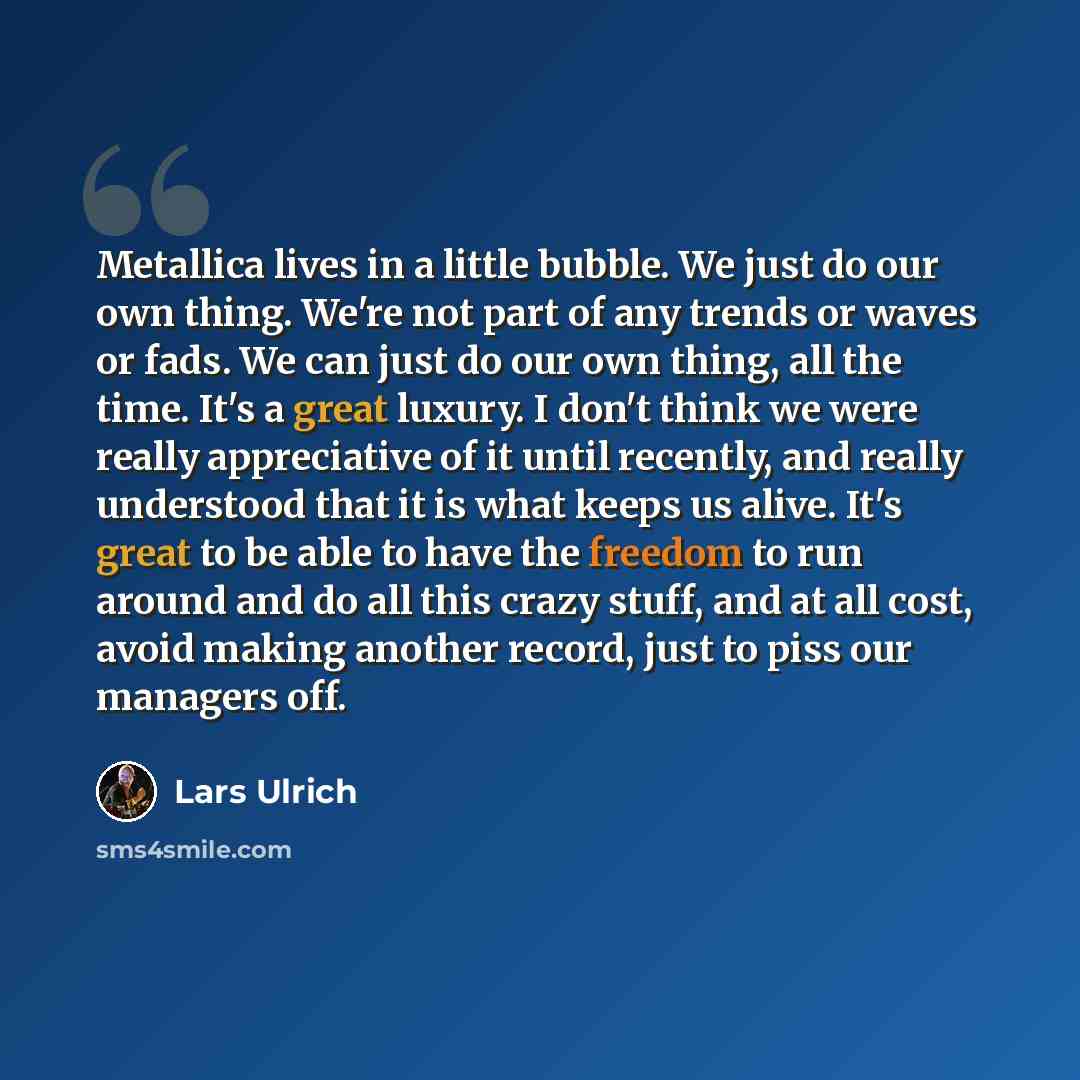 “Metallica lives in a little bubble. We just do our own thing. We're not part of any trends or waves or fads. We can just do our own thing, all the time. It's a great luxury. I don't think we were really appreciative of it until recently, and really understood that it is what keeps us alive. It's…” quote by Lars Ulrich