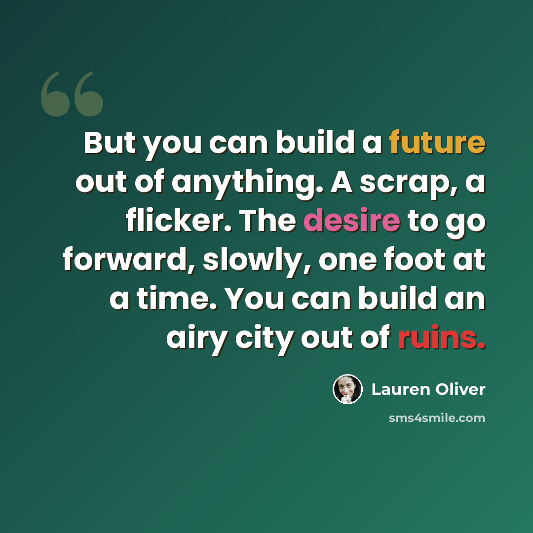 “But you can build a future out of anything. A scrap, a flicker. The desire to go forward, slowly, one foot at a time. You can build an airy city out of ruins.” quote by Lauren Oliver
