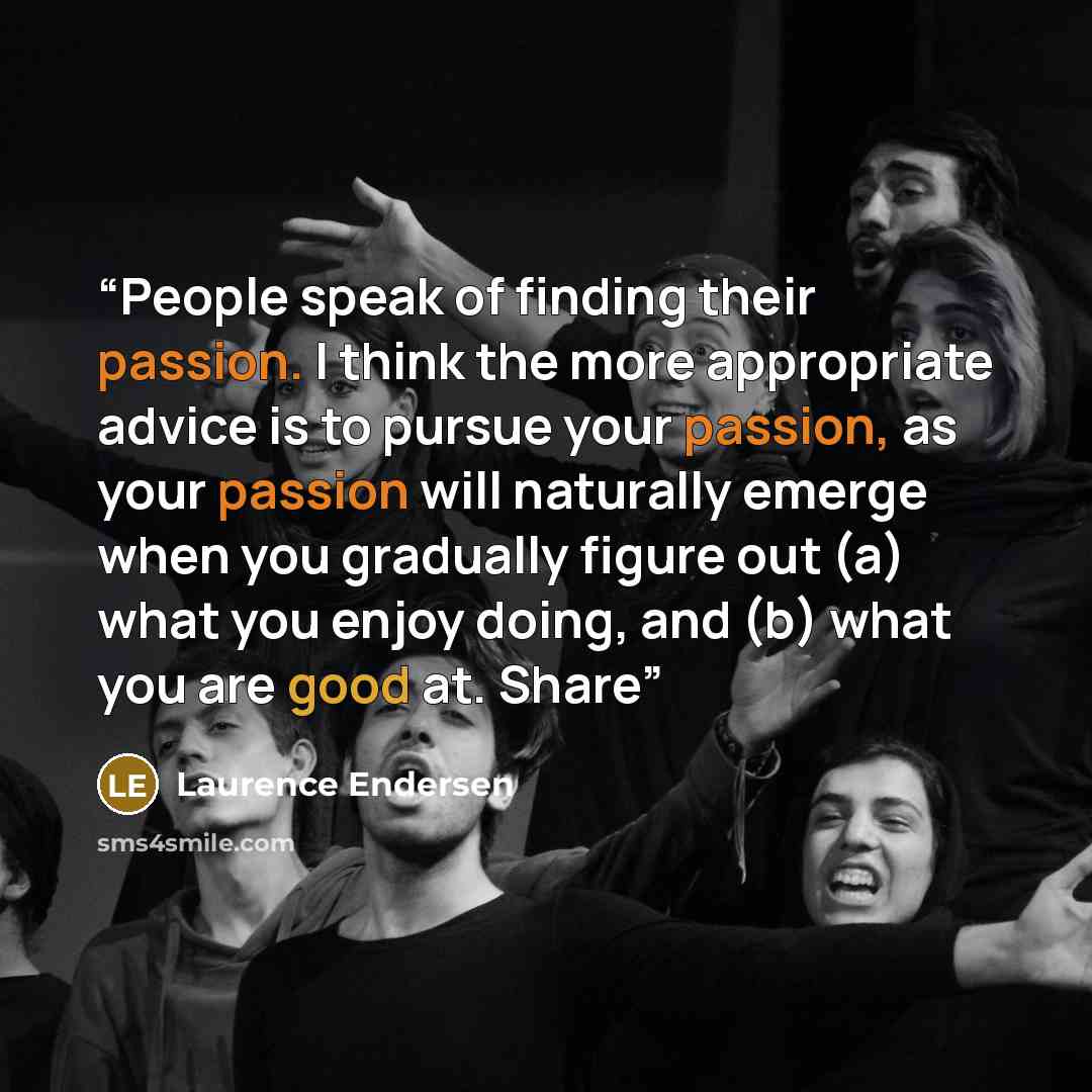 “People speak of finding their passion. I think the more appropriate advice is to pursue your passion, as your passion will naturally emerge when you gradually figure out (a) what you enjoy doing, and (b) what you are good at. Share” quote by Laurence Endersen