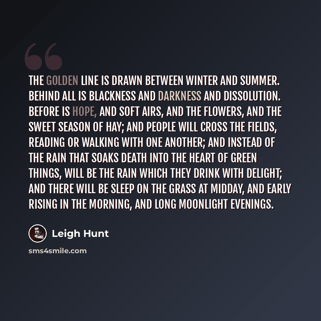 “The golden line is drawn between winter and summer. Behind all is blackness and darkness and dissolution. Before is hope, and soft airs, and the flowers, and the sweet season of hay; and people will cross the fields, reading or walking with one another; and instead of the rain that soaks death…” quote by Leigh Hunt