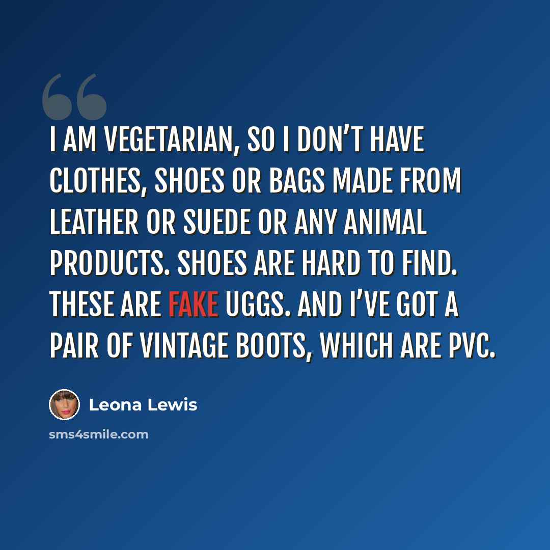 “I am vegetarian, so I don’t have clothes, shoes or bags made from leather or suede or any animal products. Shoes are hard to find. These are fake Uggs. And I’ve got a pair of vintage boots, which are PVC.” quote by Leona Lewis