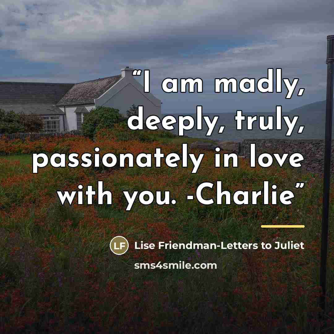 “I am madly, deeply, truly, passionately in love with you. -Charlie” quote by Lise Friendman-Letters to Juliet