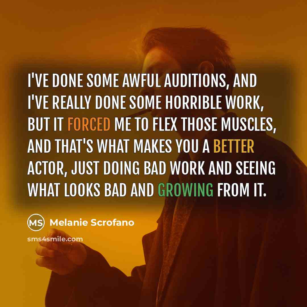 “I've done some awful auditions, and I've really done some horrible work, but it forced me to flex those muscles, and that's what makes you a better actor, just doing bad work and seeing what looks bad and growing from it.” quote by Melanie Scrofano
