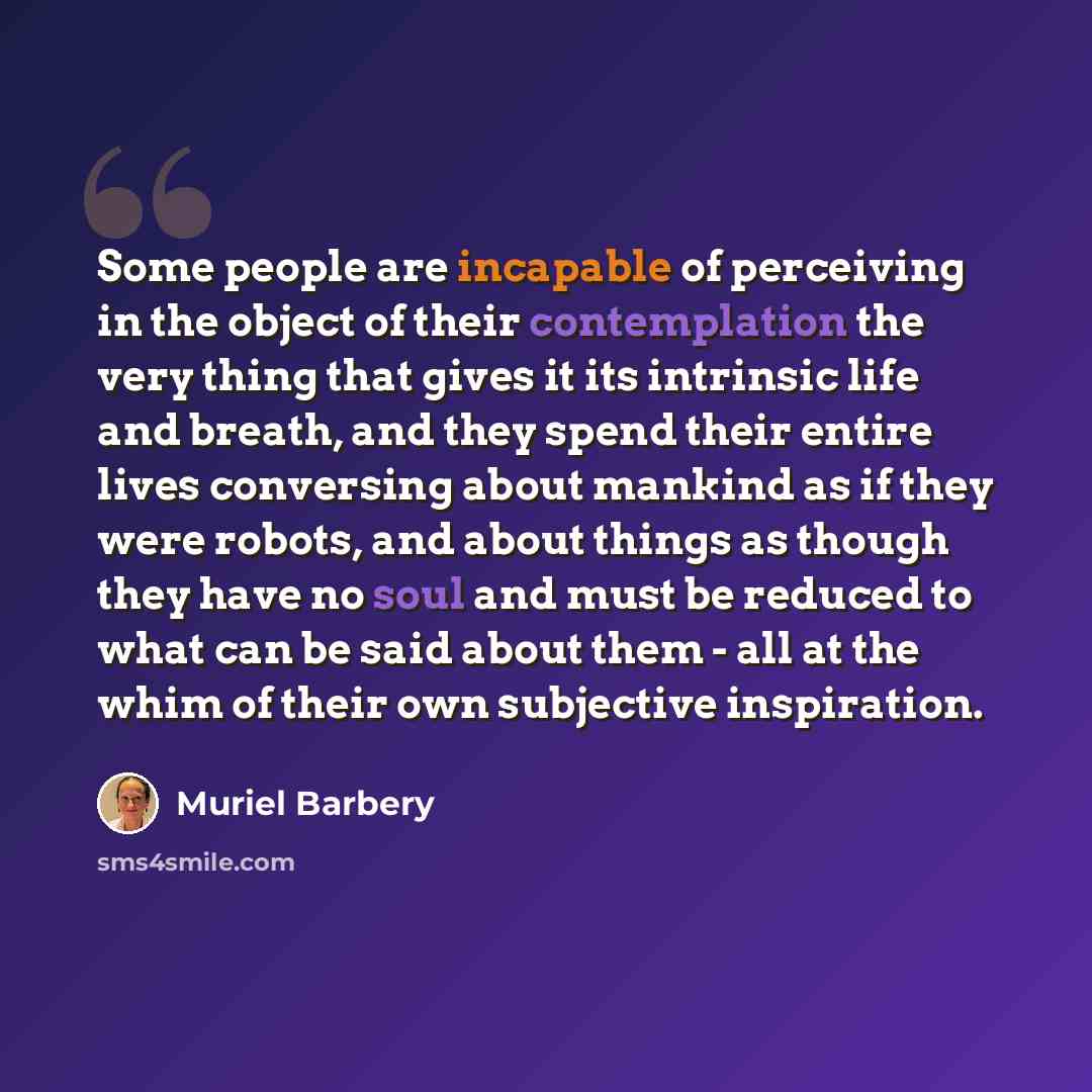 “Some people are incapable of perceiving in the object of their contemplation the very thing that gives it its intrinsic life and breath, and they spend their entire lives conversing about mankind as if they were robots, and about things as though they have no soul and must be reduced to what can…” quote by Muriel Barbery