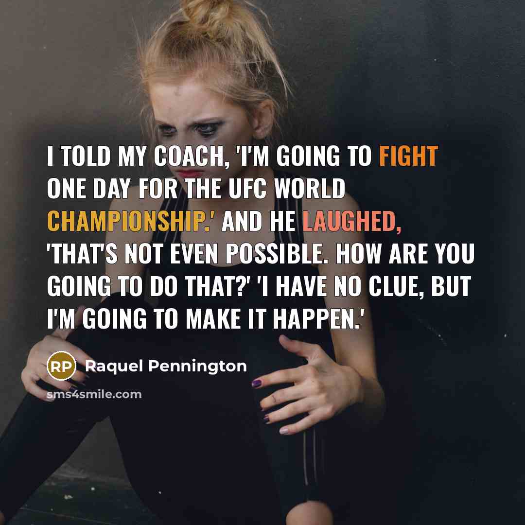 “I told my coach, 'I'm going to fight one day for the UFC world championship.' And he laughed, 'That's not even possible. How are you going to do that?' 'I have no clue, but I'm going to make it happen.'” quote by Raquel Pennington