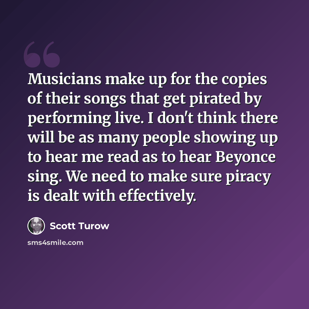 “Musicians make up for the copies of their songs that get pirated by performing live. I don't think there will be as many people showing up to hear me read as to hear Beyonce sing. We need to make sure piracy is dealt with effectively.” quote by Scott Turow