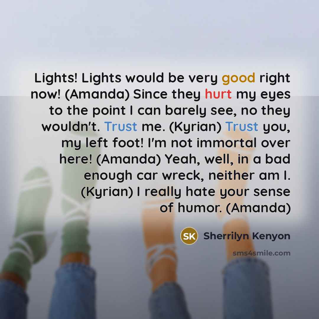 “Lights! Lights would be very good right now! (Amanda) Since they hurt my eyes to the point I can barely see, no they wouldn't. Trust me. (Kyrian) Trust you, my left foot! I'm not immortal over here! (Amanda) Yeah, well, in a bad enough car wreck, neither am I. (Kyrian) I really hate your sense of…” quote by Sherrilyn Kenyon