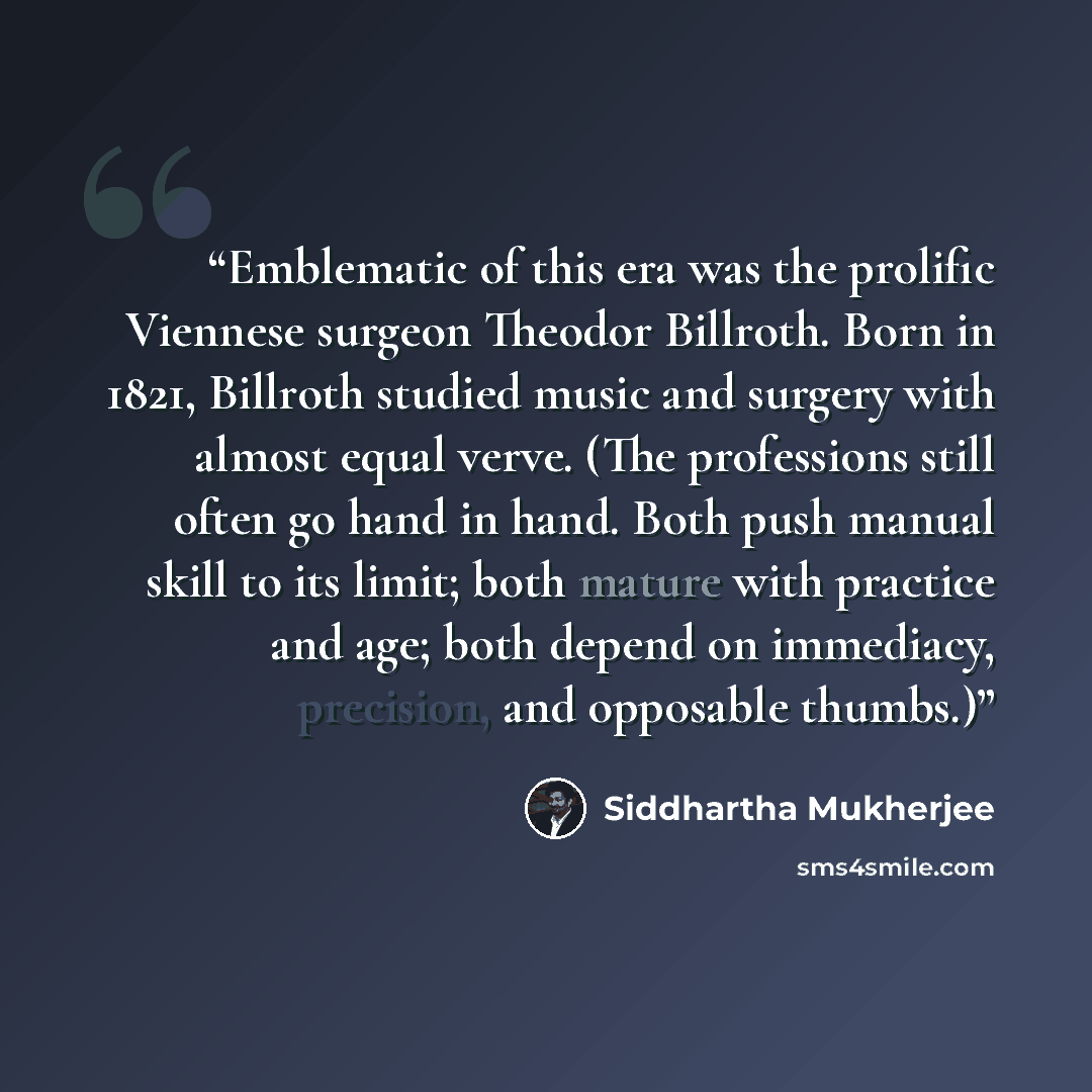 “Emblematic of this era was the prolific Viennese surgeon Theodor Billroth. Born in 1821, Billroth studied music and surgery with almost equal verve. (The professions still often go hand in hand. Both push manual skill to its limit; both mature with practice and age; both depend on immediacy…” quote by Siddhartha Mukherjee