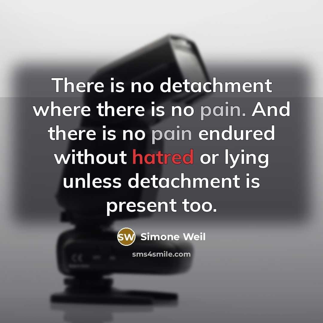 “There is no detachment where there is no pain. And there is no pain endured without hatred or lying unless detachment is present too.” quote by Simone Weil