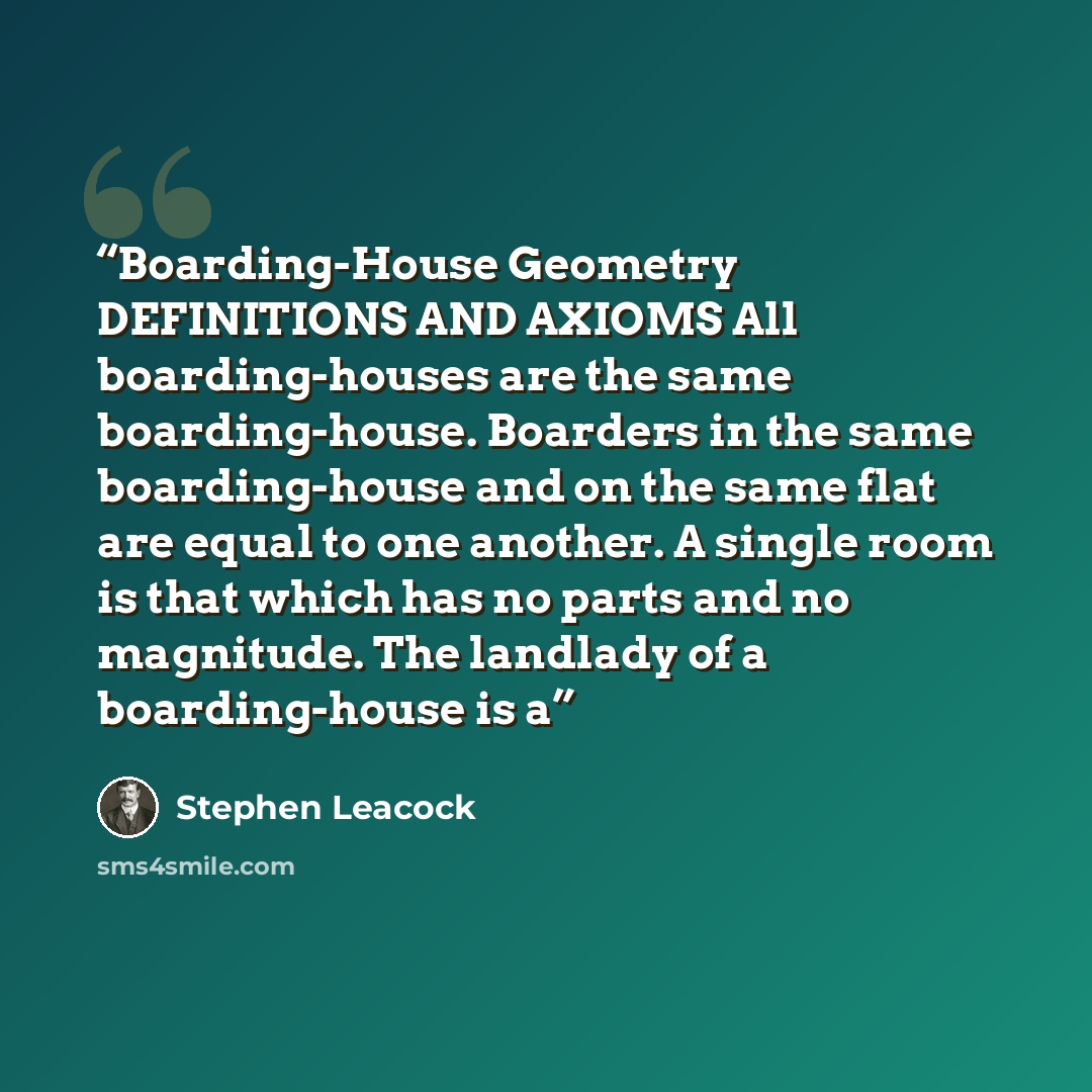 “Boarding-House Geometry DEFINITIONS AND AXIOMS All boarding-houses are the same boarding-house. Boarders in the same boarding-house and on the same flat are equal to one another. A single room is that which has no parts and no magnitude. The landlady of a boarding-house is a” quote by Stephen Leacock