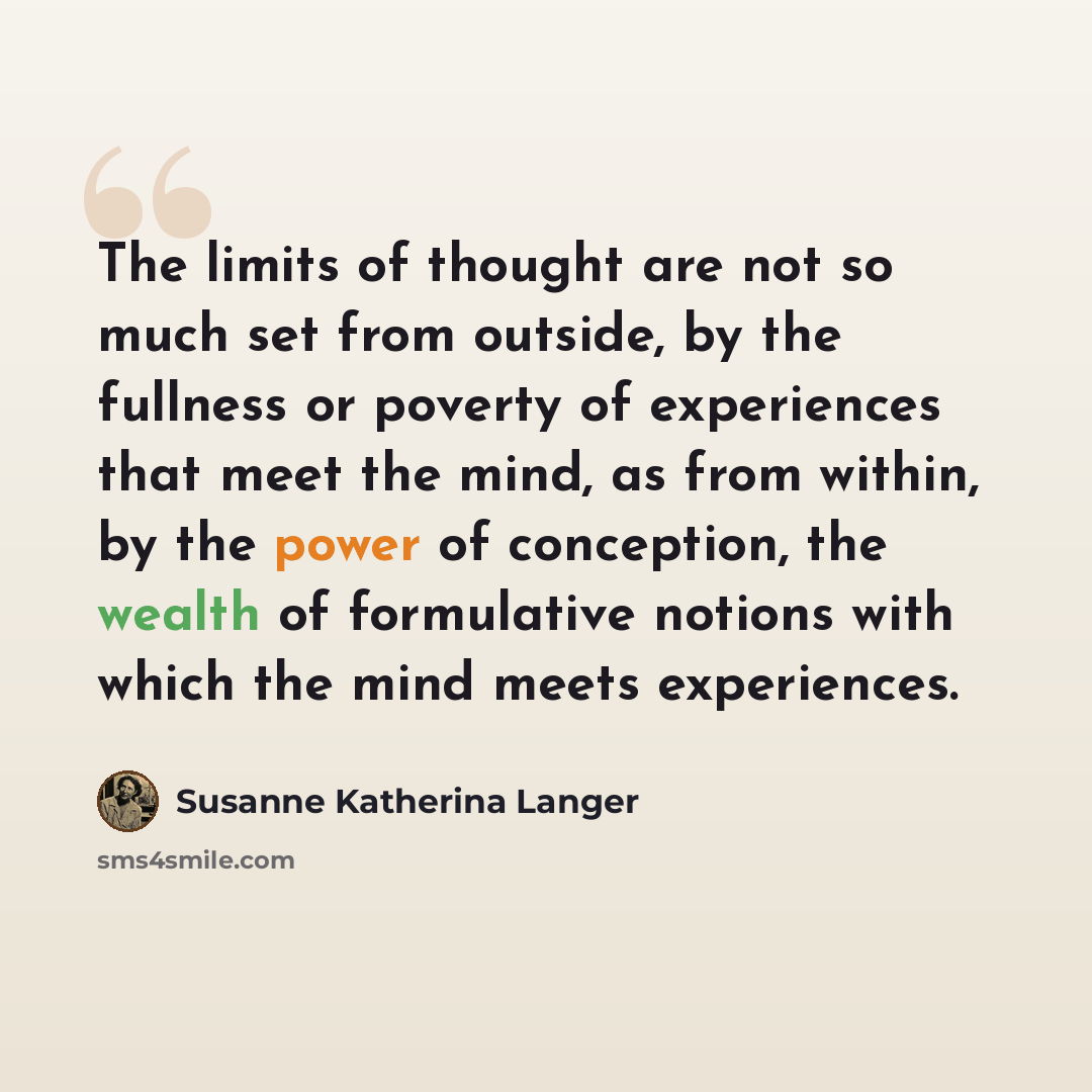“The limits of thought are not so much set from outside, by the fullness or poverty of experiences that meet the mind, as from within, by the power of conception, the wealth of formulative notions with which the mind meets experiences.” quote by Susanne Katherina Langer