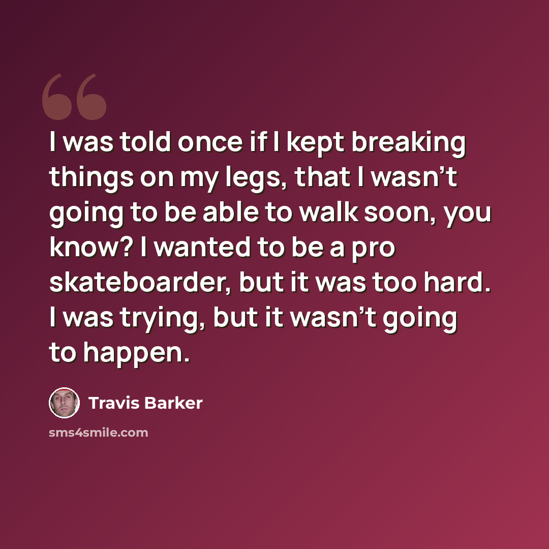 “I was told once if I kept breaking things on my legs, that I wasn't going to be able to walk soon, you know? I wanted to be a pro skateboarder, but it was too hard. I was trying, but it wasn't going to happen.” quote by Travis Barker