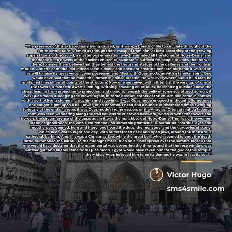 “The presence of this extraordinary being caused, as it were, a breath of life to circulate throughout the entire cathedral. It seemed as though there escaped from him, at least according to the growing superstitions of the crowd, a mysterious emanation which animated all the stones of Notre-Dame…” quote by Victor Hugo