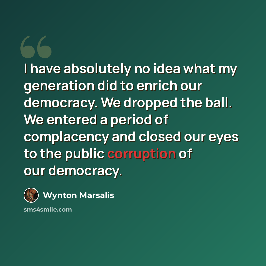 “I have absolutely no idea what my generation did to enrich our democracy. We dropped the ball. We entered a period of complacency and closed our eyes to the public corruption of our democracy.” quote by Wynton Marsalis