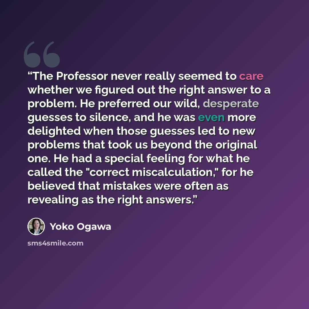 “The Professor never really seemed to care whether we figured out the right answer to a problem. He preferred our wild, desperate guesses to silence, and he was even more delighted when those guesses led to new problems that took us beyond the original one. He had a special feeling for what he…” quote by Yoko Ogawa