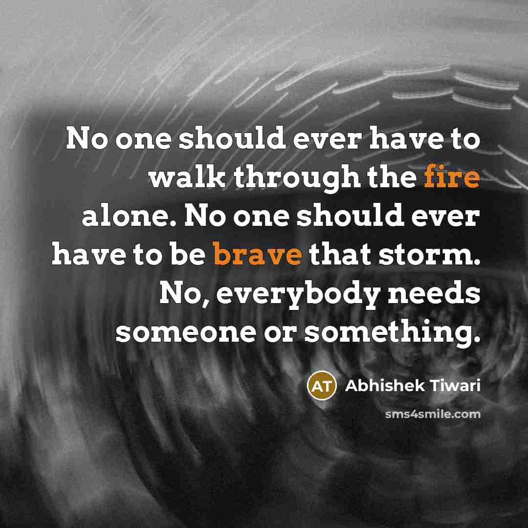 “No one should ever have to walk through the fire alone. No one should ever have to be brave that storm. No, everybody needs someone or something.” quote by Abhishek Tiwari
