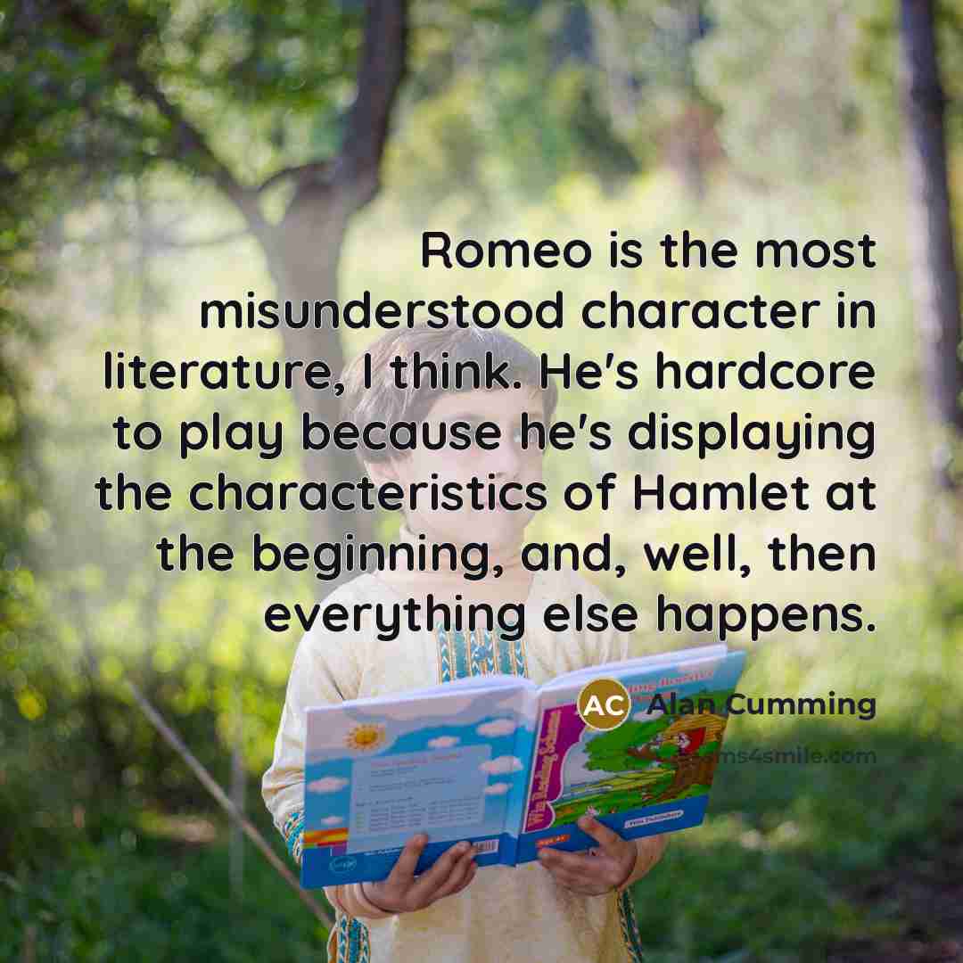 “Romeo is the most misunderstood character in literature, I think. He's hardcore to play because he's displaying the characteristics of Hamlet at the beginning, and, well, then everything else happens.” quote by Alan Cumming