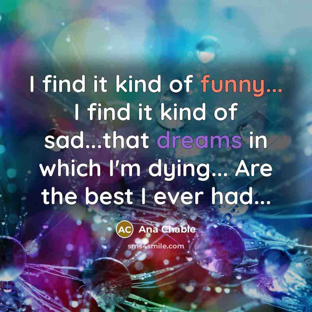 “I find it kind of funny... I find it kind of sad...that dreams in which I'm dying... Are the best I ever had...” quote by Ana Chable