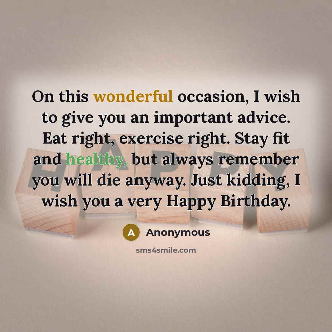 “On this wonderful occasion, I wish to give you an important advice. Eat right, exercise right. Stay fit and healthy, but always remember you will die anyway. Just kidding, I wish you a very Happy Birthday.” quote by Anonymous