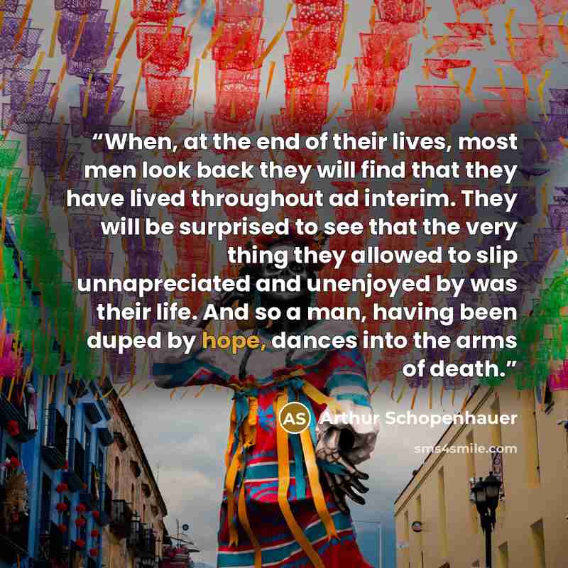 “When, at the end of their lives, most men look back they will find that they have lived throughout ad interim. They will be surprised to see that the very thing they allowed to slip unnapreciated and unenjoyed by was their life. And so a man, having been duped by hope, dances into the arms of death.” quote by Arthur Schopenhauer