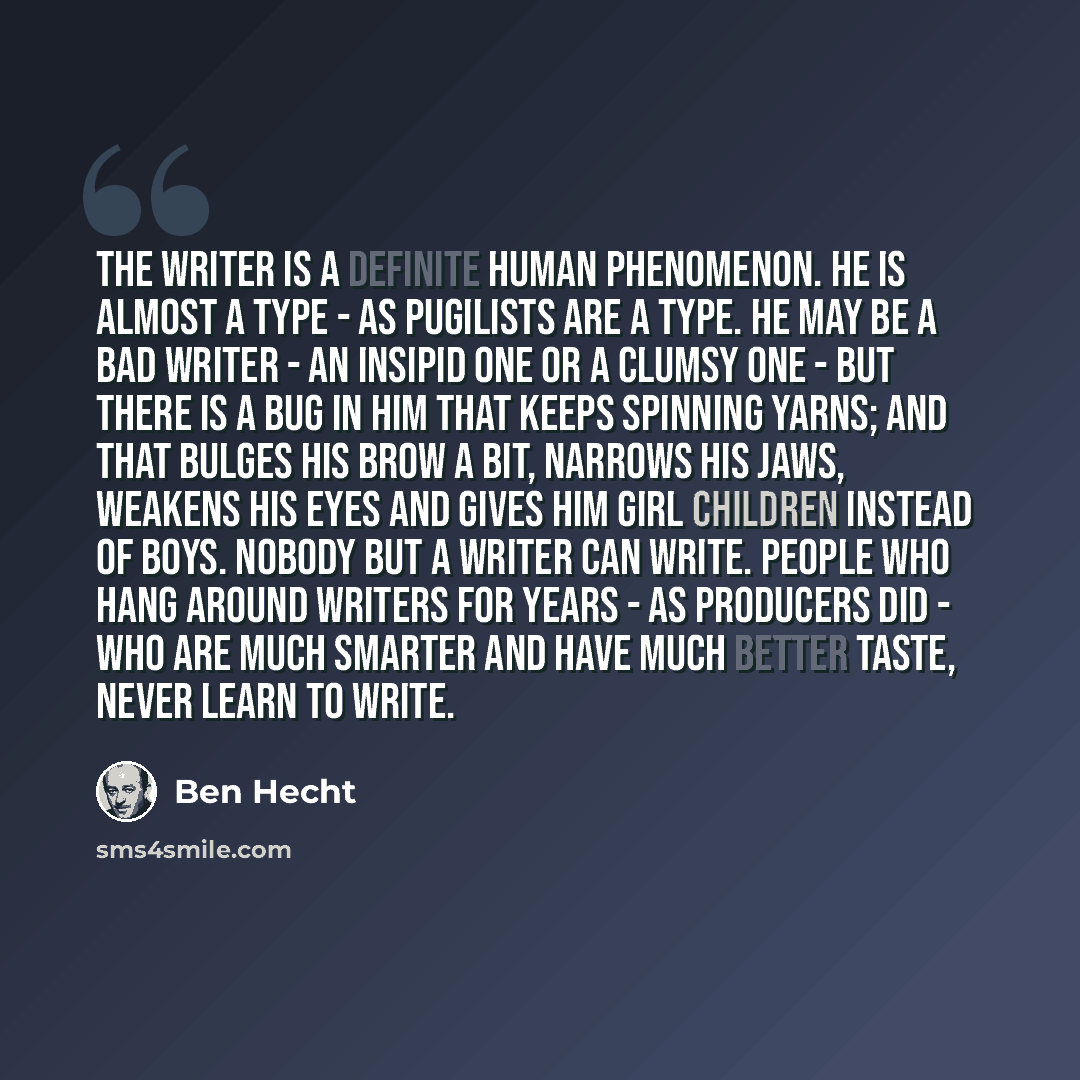 “The writer is a definite human phenomenon. He is almost a type - as pugilists are a type. He may be a bad writer - an insipid one or a clumsy one - but there is a bug in him that keeps spinning yarns; and that bulges his brow a bit, narrows his jaws, weakens his eyes and gives him girl children…” quote by Ben Hecht