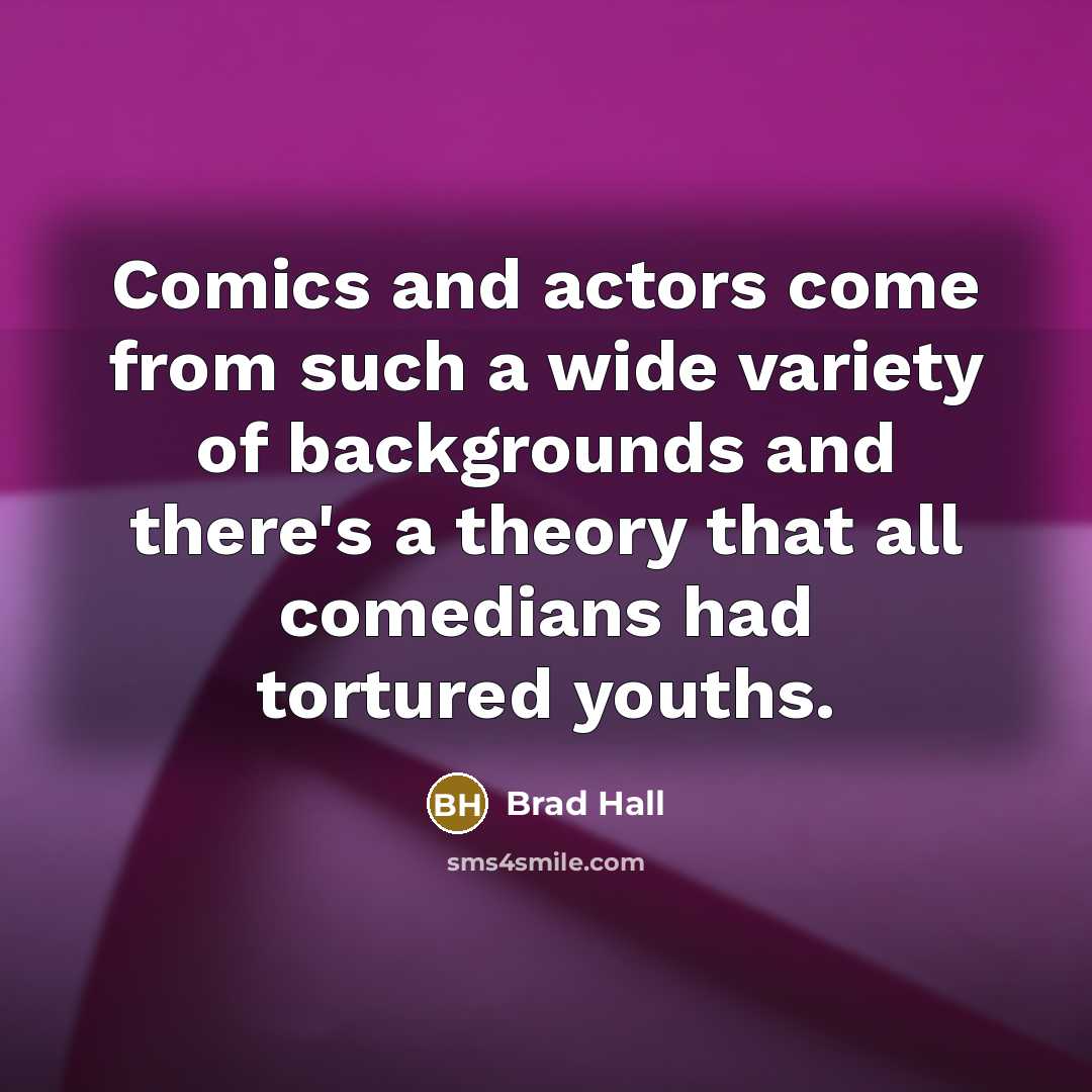“Comics and actors come from such a wide variety of backgrounds and there's a theory that all comedians had tortured youths.” quote by Brad Hall