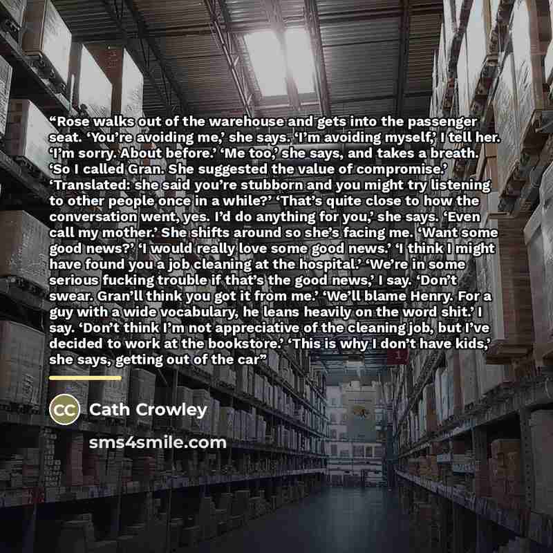 “Rose walks out of the warehouse and gets into the passenger seat. ‘You’re avoiding me,’ she says. ‘I’m avoiding myself,’ I tell her. ‘I’m sorry. About before.’ ‘Me too,’ she says, and takes a breath. ‘So I called Gran. She suggested the value of compromise.’ ‘Translated: she said you’re stubborn…” quote by Cath Crowley