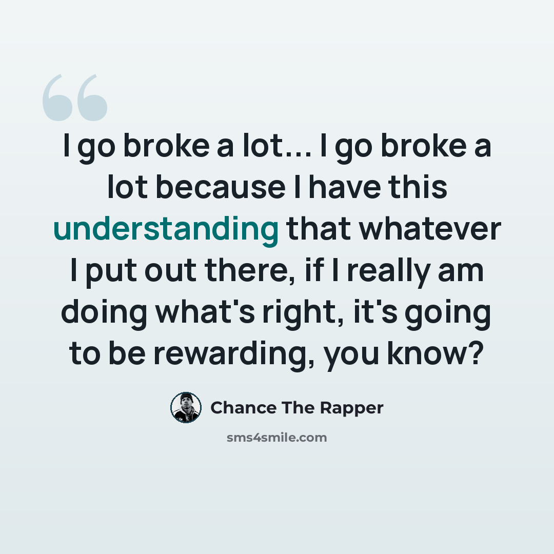“I go broke a lot... I go broke a lot because I have this understanding that whatever I put out there, if I really am doing what's right, it's going to be rewarding, you know?” quote by Chance The Rapper