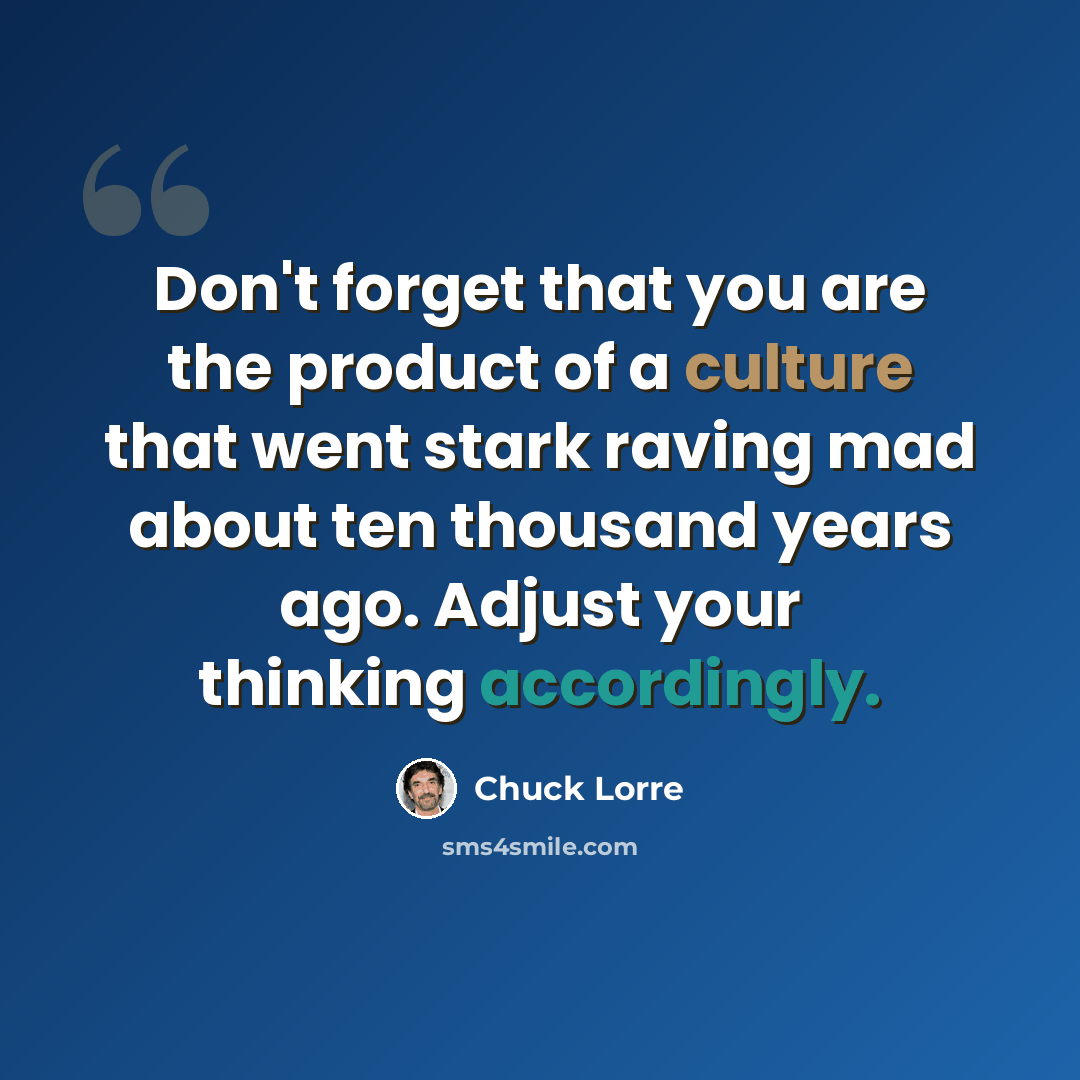 “Don't forget that you are the product of a culture that went stark raving mad about ten thousand years ago. Adjust your thinking accordingly.” quote by Chuck Lorre