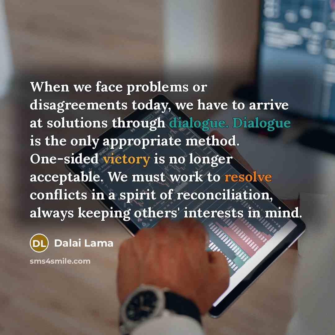 “When we face problems or disagreements today, we have to arrive at solutions through dialogue. Dialogue is the only appropriate method. One-sided victory is no longer acceptable. We must work to resolve conflicts in a spirit of reconciliation, always keeping others' interests in mind.” quote by Dalai Lama