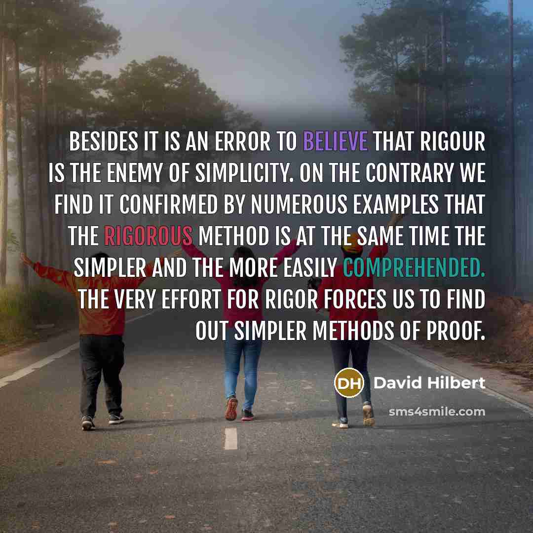 “Besides it is an error to believe that rigour is the enemy of simplicity. On the contrary we find it confirmed by numerous examples that the rigorous method is at the same time the simpler and the more easily comprehended. The very effort for rigor forces us to find out simpler methods of proof.” quote by David Hilbert