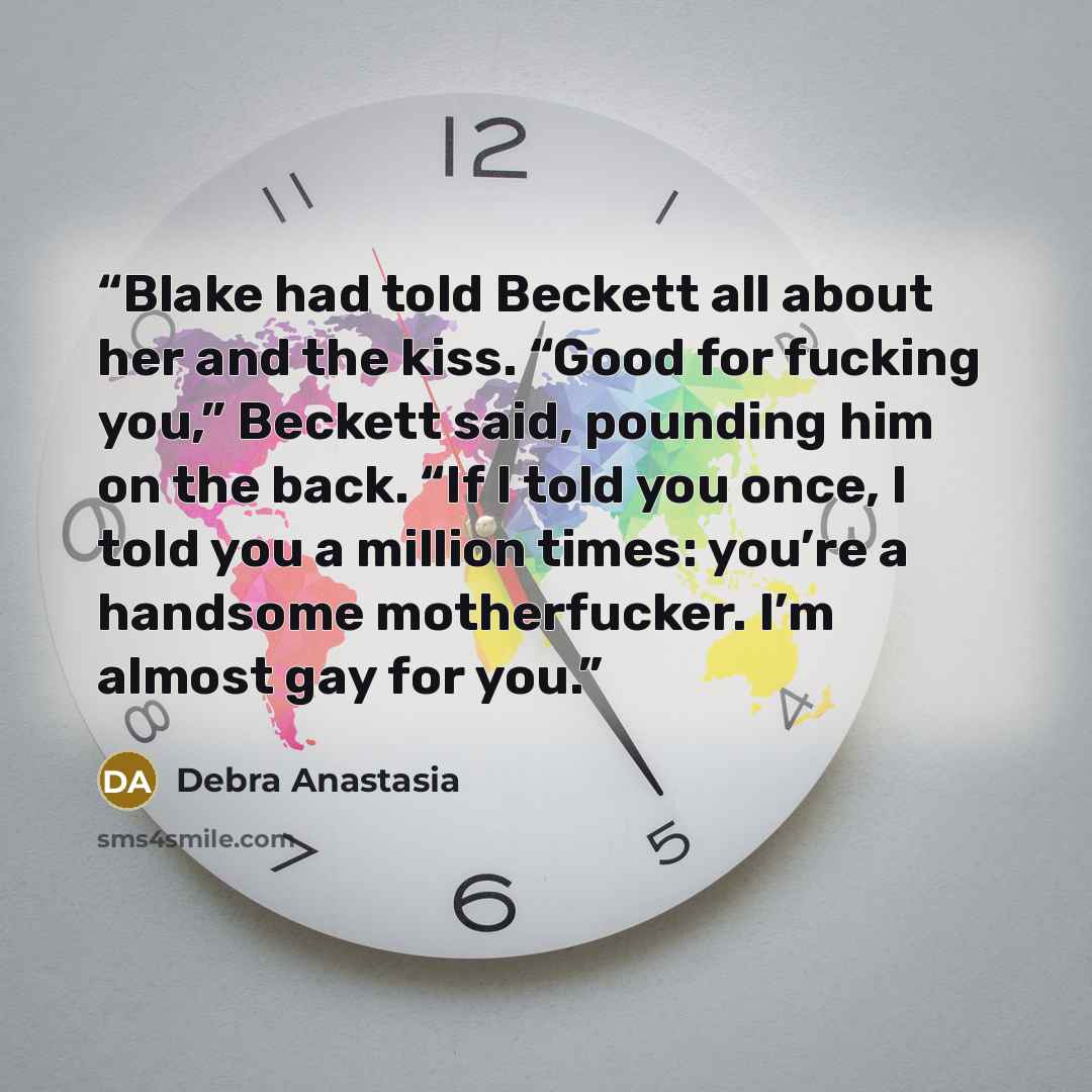 “Blake had told Beckett all about her and the kiss. “Good for fucking you,” Beckett said, pounding him on the back. “If I told you once, I told you a million times: you’re a handsome motherfucker. I’m almost gay for you.” quote by Debra Anastasia