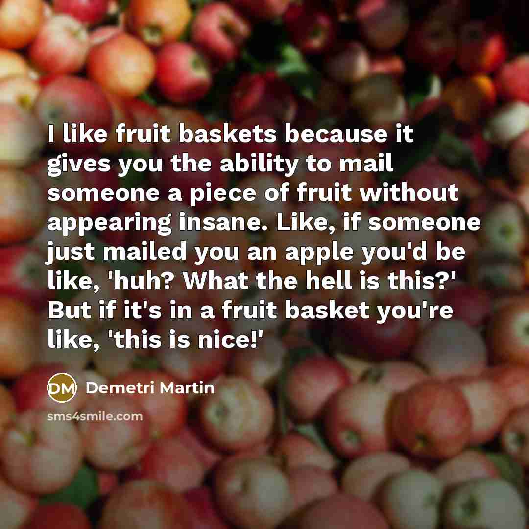 “I like fruit baskets because it gives you the ability to mail someone a piece of fruit without appearing insane. Like, if someone just mailed you an apple you'd be like, 'huh? What the hell is this?' But if it's in a fruit basket you're like, 'this is nice!'” quote by Demetri Martin