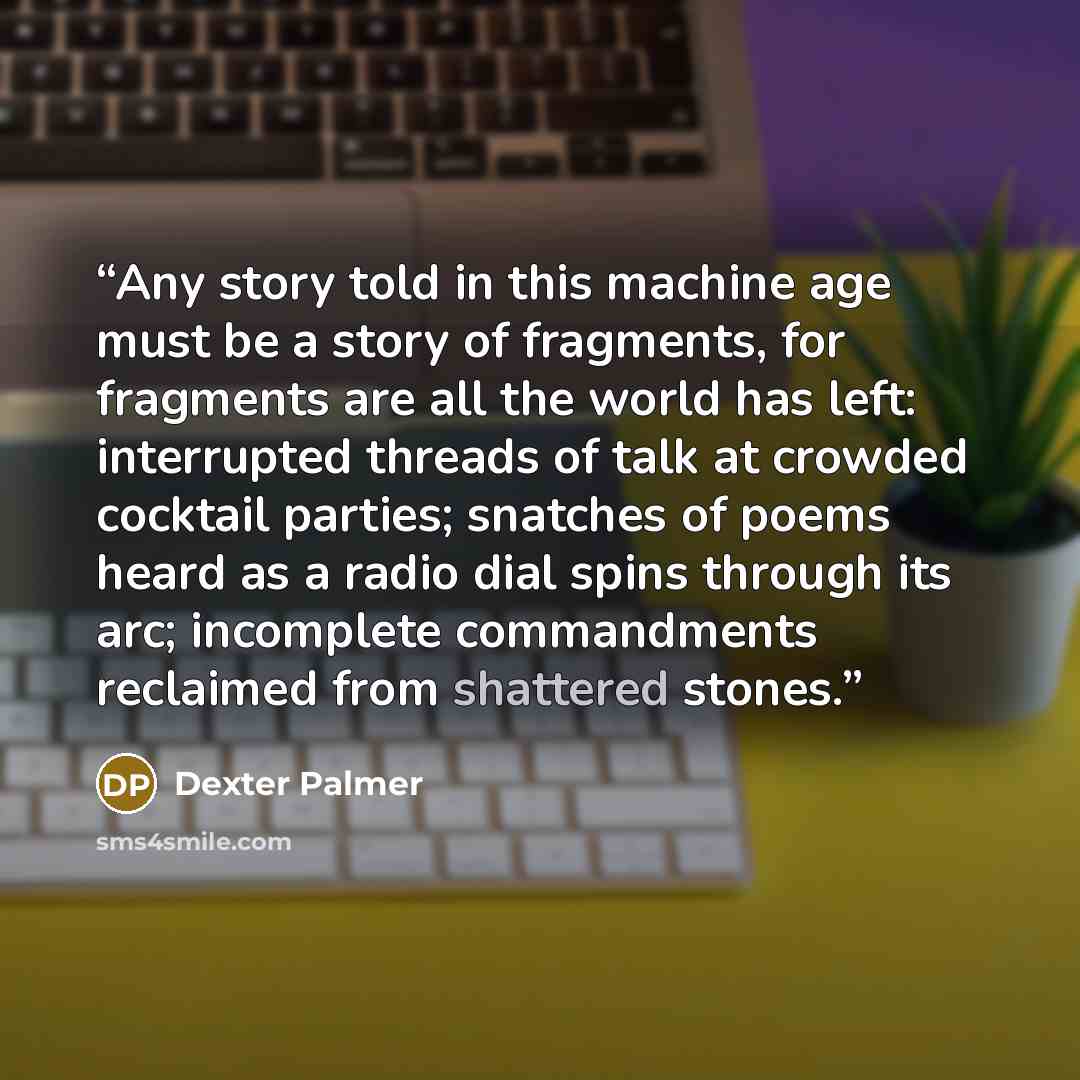 “Any story told in this machine age must be a story of fragments, for fragments are all the world has left: interrupted threads of talk at crowded cocktail parties; snatches of poems heard as a radio dial spins through its arc; incomplete commandments reclaimed from shattered stones.” quote by Dexter Palmer