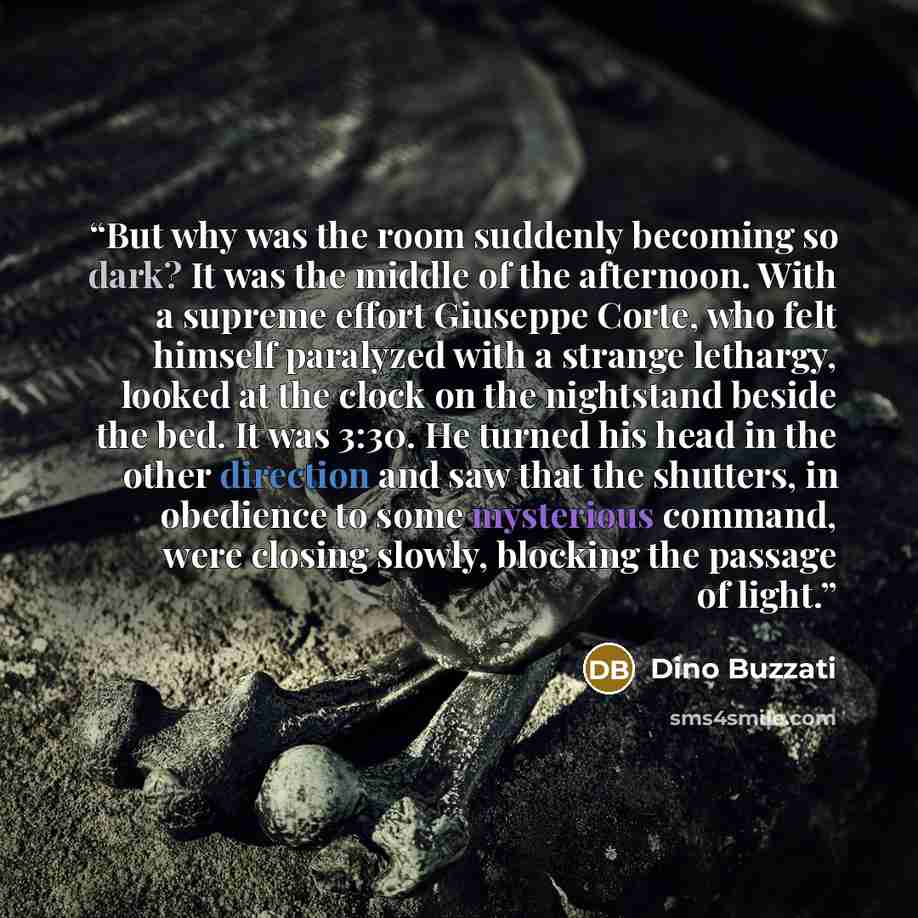 “But why was the room suddenly becoming so dark? It was the middle of the afternoon. With a supreme effort Giuseppe Corte, who felt himself paralyzed with a strange lethargy, looked at the clock on the nightstand beside the bed. It was 3:30. He turned his head in the other direction and saw that…” quote by Dino Buzzati