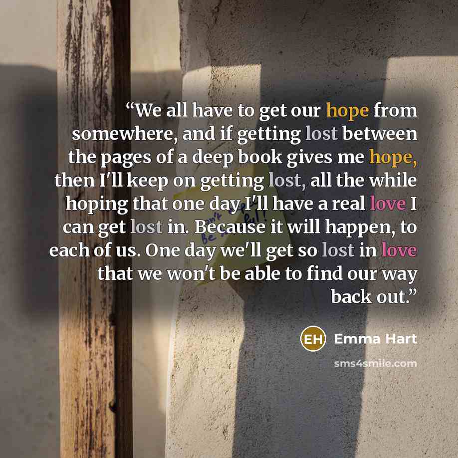 “We all have to get our hope from somewhere, and if getting lost between the pages of a deep book gives me hope, then I'll keep on getting lost, all the while hoping that one day I'll have a real love I can get lost in. Because it will happen, to each of us. One day we'll get so lost in love that…” quote by Emma Hart
