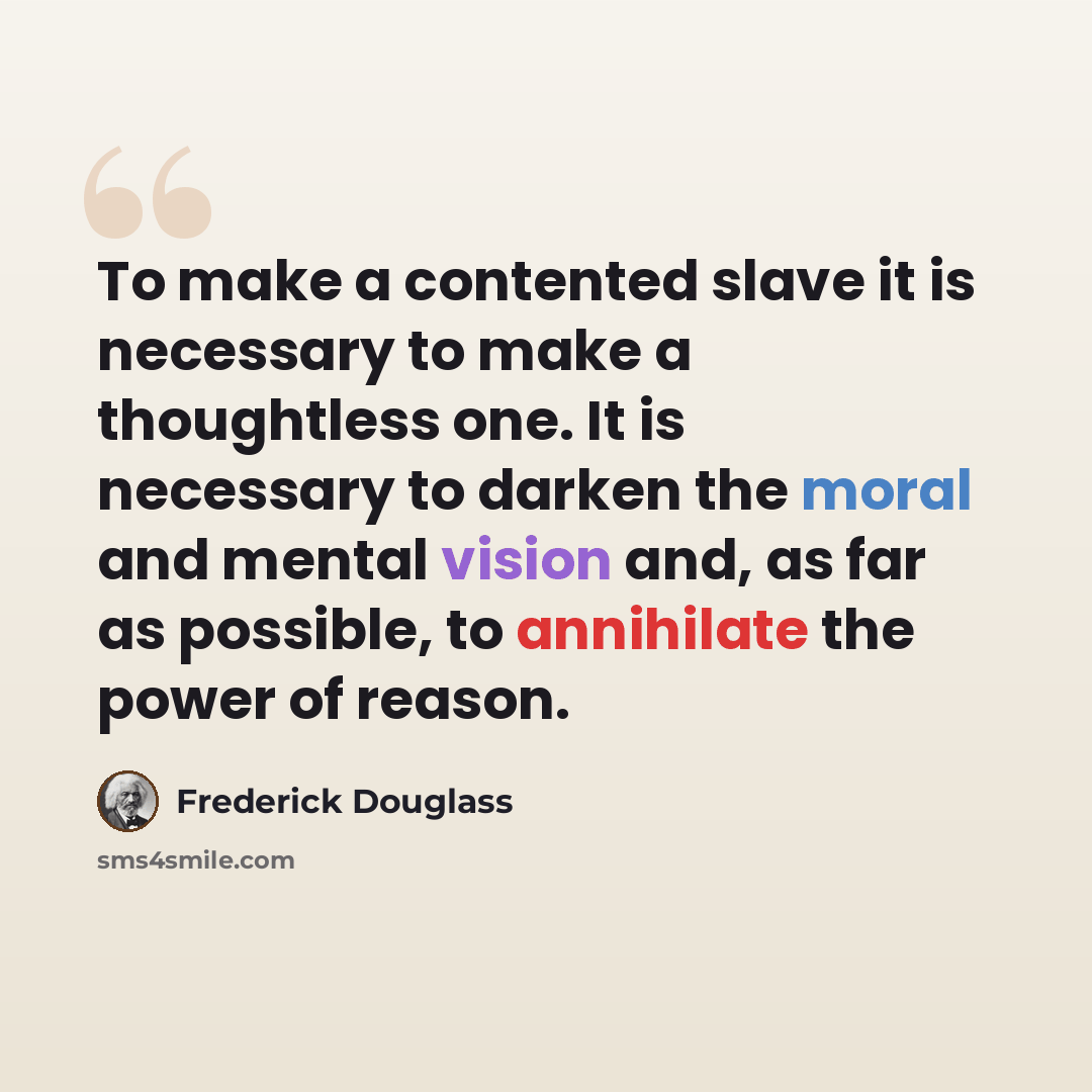 “To make a contented slave it is necessary to make a thoughtless one. It is necessary to darken the moral and mental vision and, as far as possible, to annihilate the power of reason.” quote by Frederick Douglass