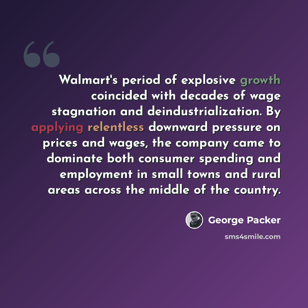 “Walmart's period of explosive growth coincided with decades of wage stagnation and deindustrialization. By applying relentless downward pressure on prices and wages, the company came to dominate both consumer spending and employment in small towns and rural areas across the middle of the country.” quote by George Packer